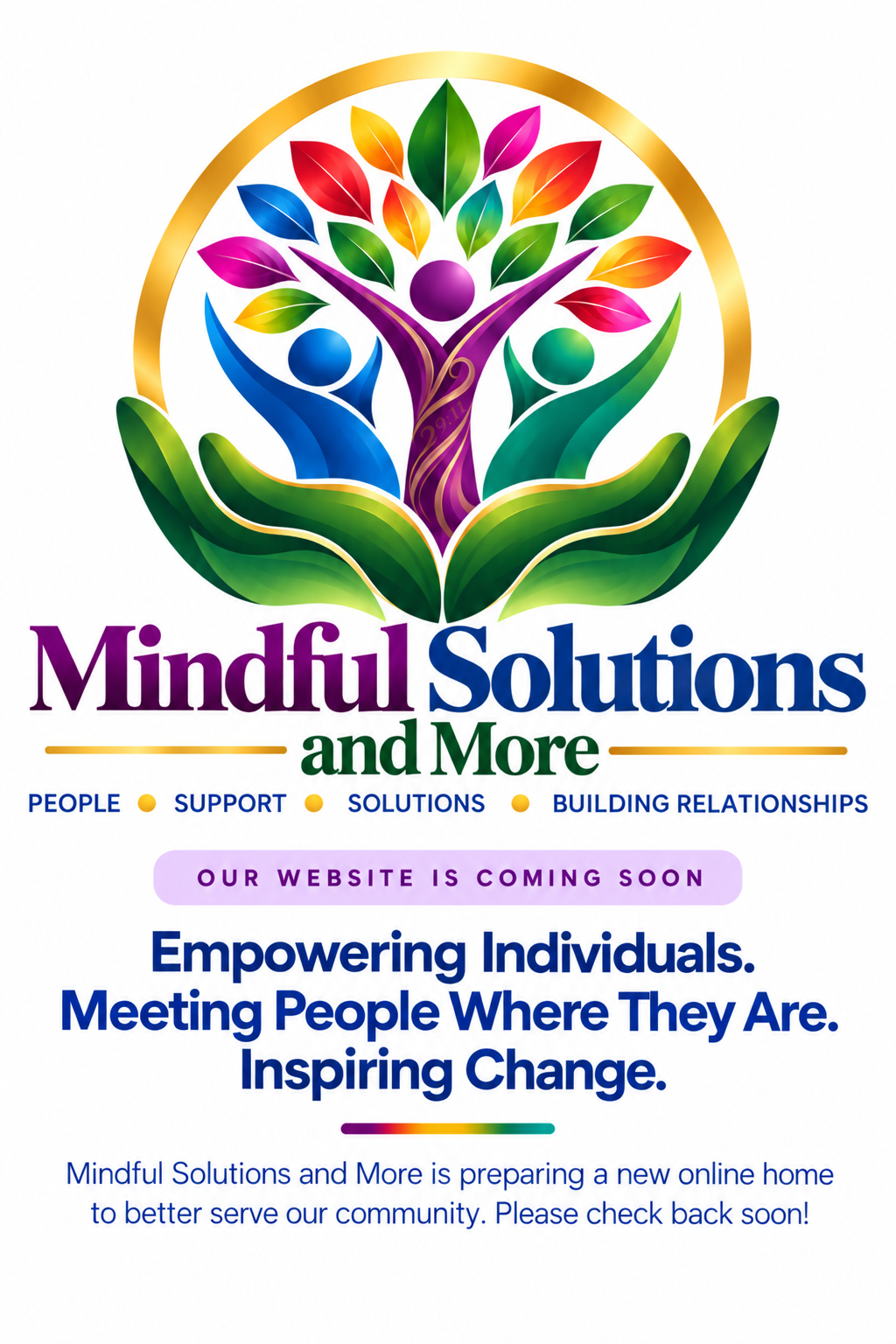 Mindful Solutions and More. People, Support, Solutions, Building Relationships. Our website is coming soon. Empowering Individuals. Meeting People Where They Are. Inspiring Change.